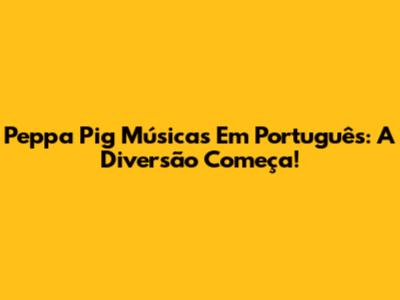 Peppa Pig Músicas Em Português: A Diversão Começa!