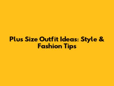 Plus Size Outfit Ideas: Style & Fashion Tips