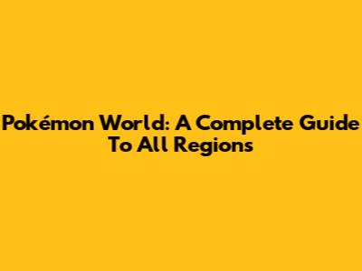 Pokémon World: A Complete Guide To All Regions