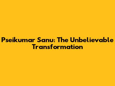 Pseikumar Sanu: The Unbelievable Transformation