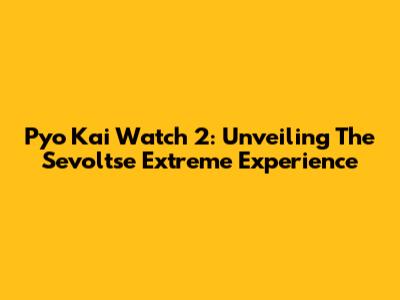 Pyo Kai Watch 2: Unveiling The Sevoltse Extreme Experience