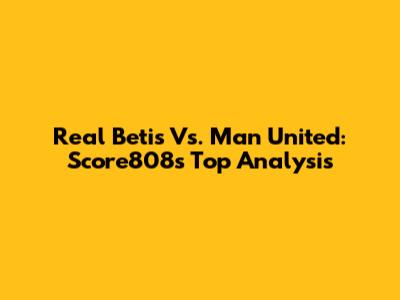 Real Betis Vs. Man United: Score808's Top Analysis
