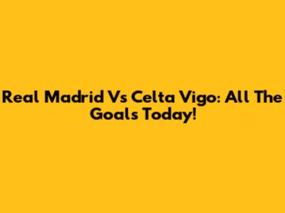 Real Madrid Vs Celta Vigo: All The Goals Today!