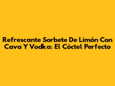 Refrescante Sorbete De Limón Con Cava Y Vodka: El Cóctel Perfecto