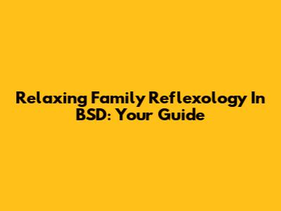 Relaxing Family Reflexology In BSD: Your Guide