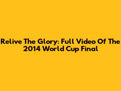 Relive The Glory: Full Video Of The 2014 World Cup Final
