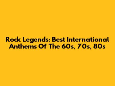 Rock Legends: Best International Anthems Of The 60s, 70s, 80s