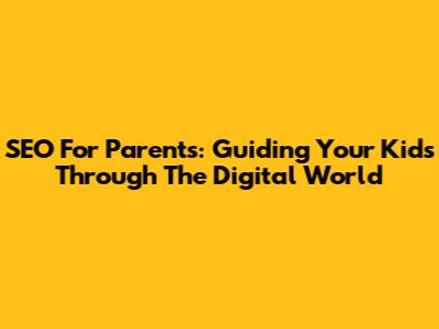 SEO For Parents: Guiding Your Kids Through The Digital World