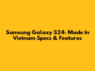 Samsung Galaxy S24: Made In Vietnam Specs & Features