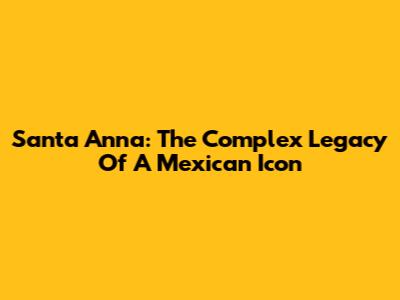 Santa Anna: The Complex Legacy Of A Mexican Icon