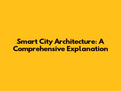 Smart City Architecture: A Comprehensive Explanation