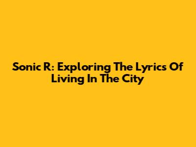 Sonic R: Exploring The Lyrics Of 'Living In The City'