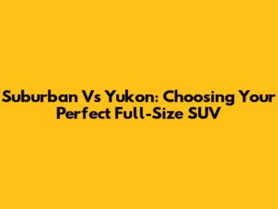 Suburban Vs Yukon: Choosing Your Perfect Full-Size SUV
