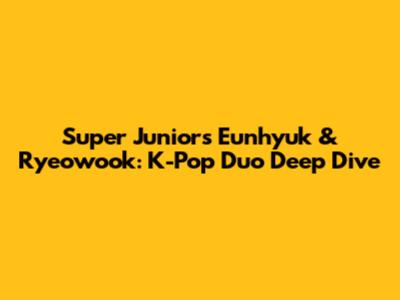 Super Junior's Eunhyuk & Ryeowook: K-Pop Duo Deep Dive