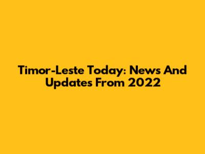 Timor-Leste Today: News And Updates From 2022