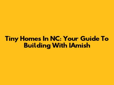 Tiny Homes In NC: Your Guide To Building With IAmish
