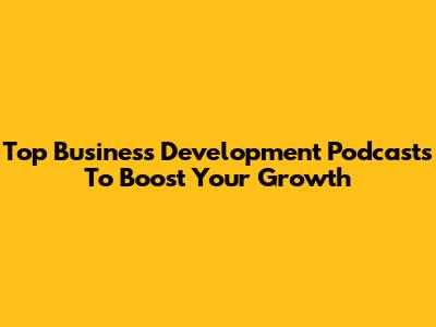 Top Business Development Podcasts To Boost Your Growth