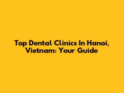 Top Dental Clinics In Hanoi, Vietnam: Your Guide