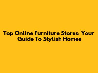 Top Online Furniture Stores: Your Guide To Stylish Homes