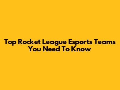 Top Rocket League Esports Teams You Need To Know