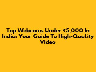 Top Webcams Under ₹5,000 In India: Your Guide To High-Quality Video