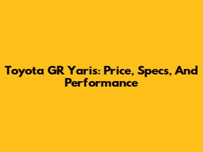 Toyota GR Yaris: Price, Specs, And Performance