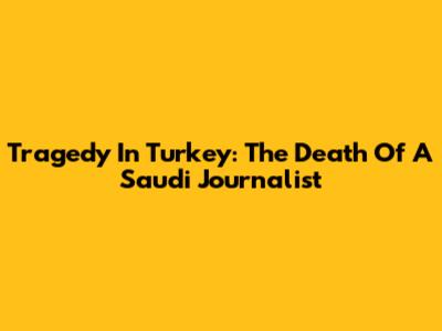 Tragedy In Turkey: The Death Of A Saudi Journalist