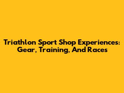 Triathlon Sport Shop Experiences: Gear, Training, And Races