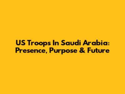 US Troops In Saudi Arabia: Presence, Purpose & Future