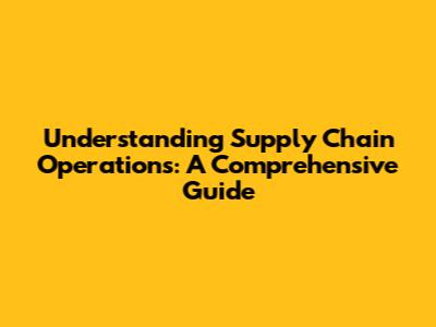 Understanding Supply Chain Operations: A Comprehensive Guide