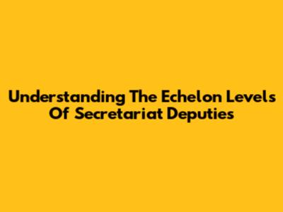 Understanding The Echelon Levels Of Secretariat Deputies