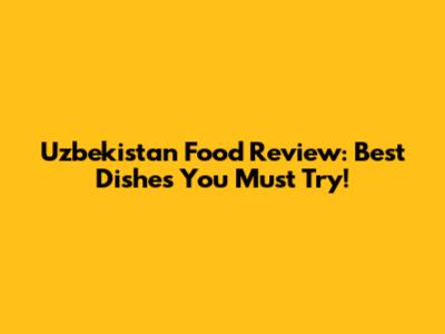 Uzbekistan Food Review: Best Dishes You Must Try!
