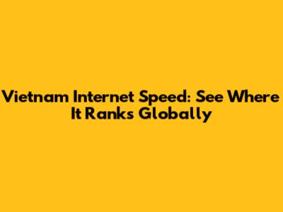 Vietnam Internet Speed: See Where It Ranks Globally