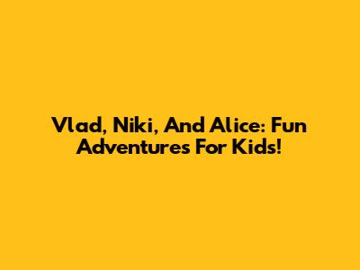 Vlad, Niki, And Alice: Fun Adventures For Kids!