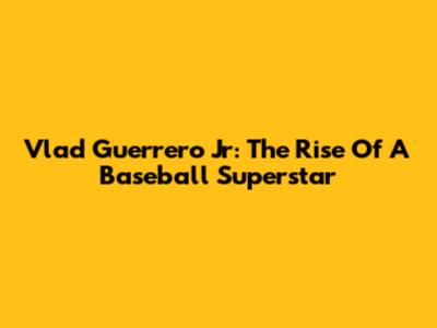 Vlad Guerrero Jr: The Rise Of A Baseball Superstar