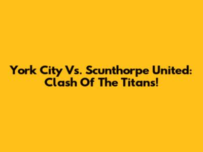 York City Vs. Scunthorpe United: Clash Of The Titans!