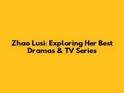 Zhao Lusi: Exploring Her Best Dramas & TV Series